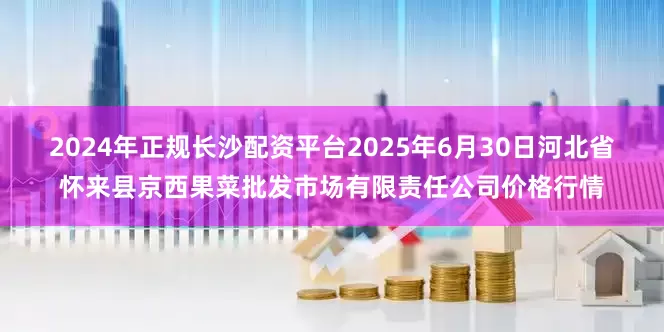 2024年正规长沙配资平台2025年6月30日河北省怀来县京西果菜批发市场有限责任公司价格行情